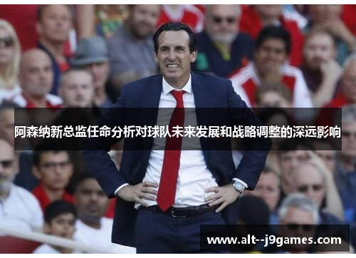 阿森纳新总监任命分析对球队未来发展和战略调整的深远影响