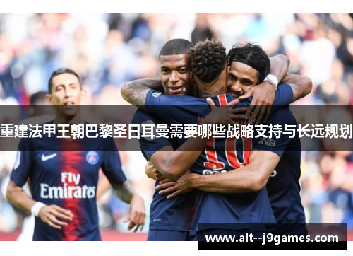 重建法甲王朝巴黎圣日耳曼需要哪些战略支持与长远规划 重建法甲王朝巴黎圣日耳曼需要哪些战略支持与长远规划